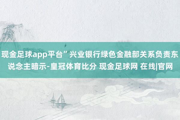 现金足球app平台”兴业银行绿色金融部关系负责东说念主暗示-皇冠体育比分 现金足球网 在线|官网