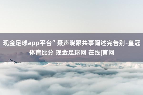 现金足球app平台”聂声晓跟共事阐述完告别-皇冠体育比分 现金足球网 在线|官网