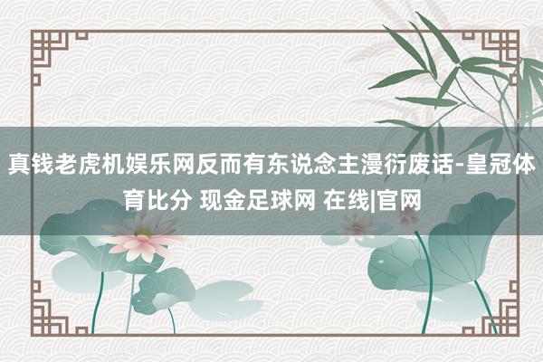 真钱老虎机娱乐网反而有东说念主漫衍废话-皇冠体育比分 现金足球网 在线|官网