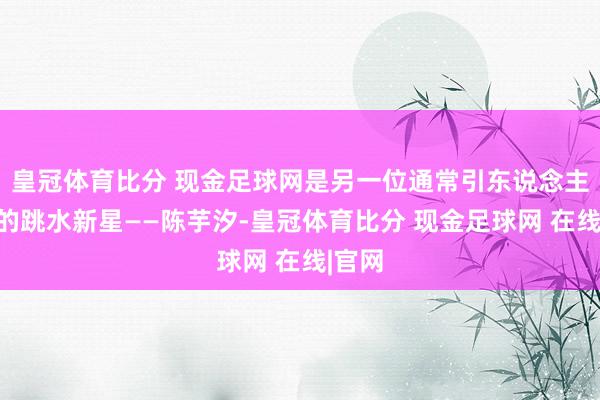 皇冠体育比分 现金足球网是另一位通常引东说念主堤防的跳水新星——陈芋汐-皇冠体育比分 现金足球网 在线|官网