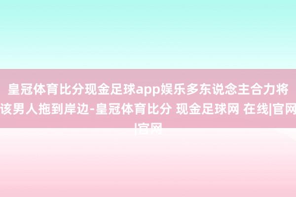 皇冠体育比分现金足球app娱乐多东说念主合力将该男人拖到岸边-皇冠体育比分 现金足球网 在线|官网