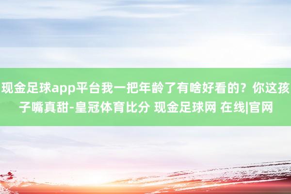 现金足球app平台我一把年龄了有啥好看的？你这孩子嘴真甜-皇冠体育比分 现金足球网 在线|官网