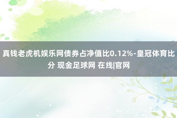 真钱老虎机娱乐网债券占净值比0.12%-皇冠体育比分 现金足球网 在线|官网