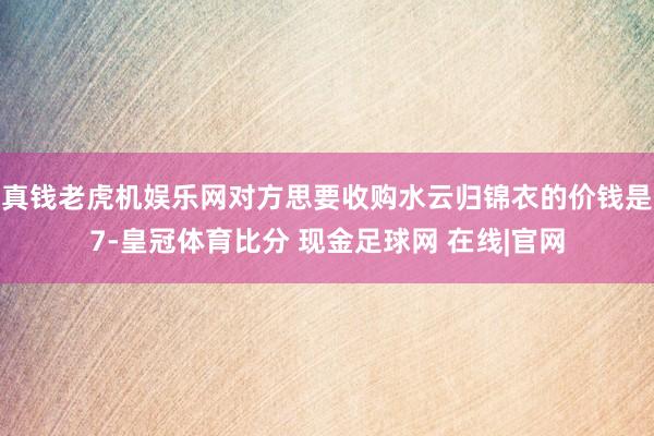 真钱老虎机娱乐网对方思要收购水云归锦衣的价钱是7-皇冠体育比分 现金足球网 在线|官网