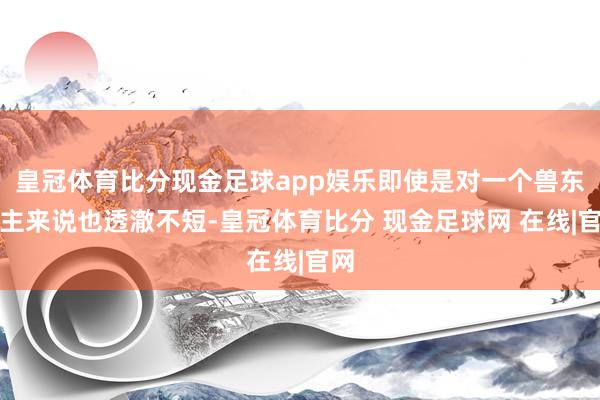 皇冠体育比分现金足球app娱乐即使是对一个兽东谈主来说也透澈不短-皇冠体育比分 现金足球网 在线|官网