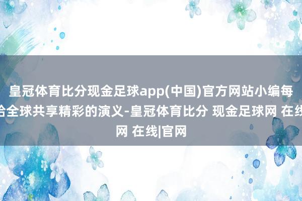 皇冠体育比分现金足球app(中国)官方网站小编每天都给全球共享精彩的演义-皇冠体育比分 现金足球网 在线|官网