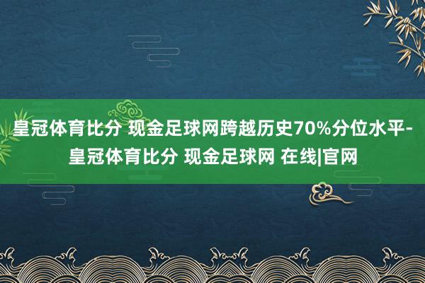 皇冠体育比分 现金足球网跨越历史70%分位水平-皇冠体育比分 现金足球网 在线|官网