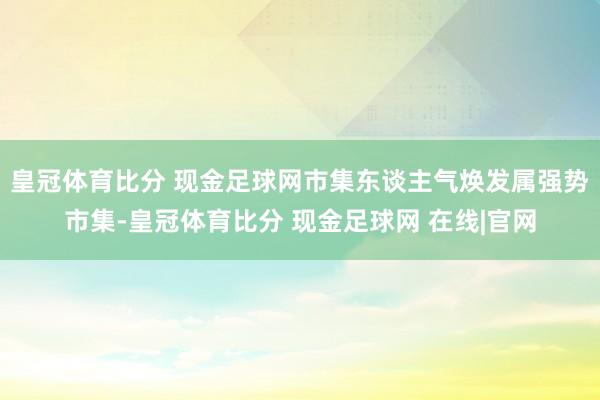 皇冠体育比分 现金足球网市集东谈主气焕发属强势市集-皇冠体育比分 现金足球网 在线|官网