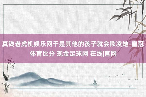 真钱老虎机娱乐网于是其他的孩子就会欺凌她-皇冠体育比分 现金足球网 在线|官网