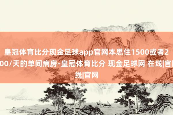 皇冠体育比分现金足球app官网本思住1500或者2500/天的单间病房-皇冠体育比分 现金足球网 在线|官网