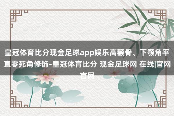 皇冠体育比分现金足球app娱乐高颧骨、下颚角平直零死角修饰-皇冠体育比分 现金足球网 在线|官网