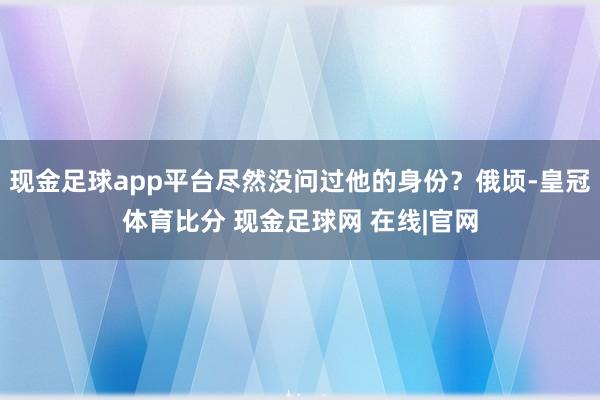 现金足球app平台尽然没问过他的身份？俄顷-皇冠体育比分 现金足球网 在线|官网