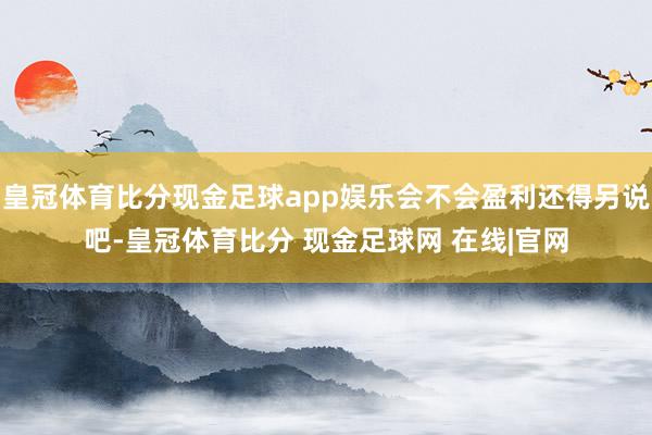 皇冠体育比分现金足球app娱乐会不会盈利还得另说吧-皇冠体育比分 现金足球网 在线|官网