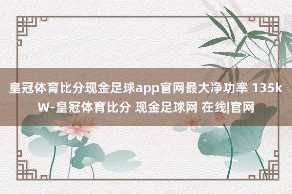 皇冠体育比分现金足球app官网最大净功率 135kW-皇冠体育比分 现金足球网 在线|官网