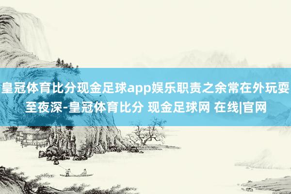 皇冠体育比分现金足球app娱乐职责之余常在外玩耍至夜深-皇冠体育比分 现金足球网 在线|官网