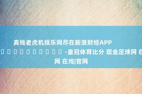 真钱老虎机娱乐网尽在新浪财经APP            													-皇冠体育比分 现金足球网 在线|官网