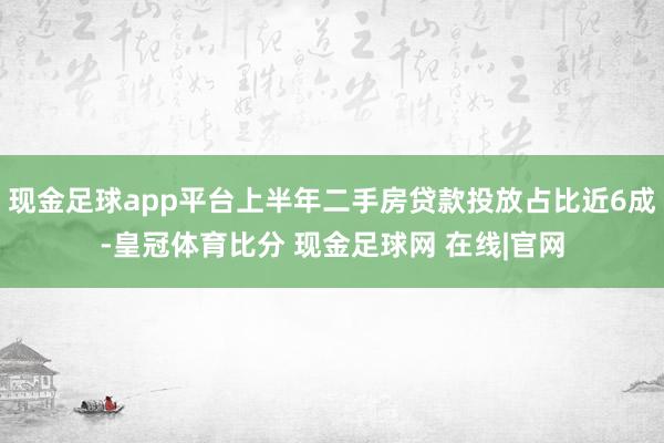 现金足球app平台上半年二手房贷款投放占比近6成-皇冠体育比分 现金足球网 在线|官网