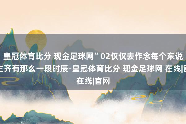 皇冠体育比分 现金足球网”02仅仅去作念每个东说念主齐有那么一段时辰-皇冠体育比分 现金足球网 在线|官网