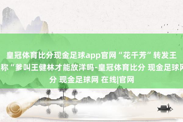 皇冠体育比分现金足球app官网“花千芳”转发王念念聪批驳称“爹叫王健林才能放洋吗-皇冠体育比分 现金足球网 在线|官网