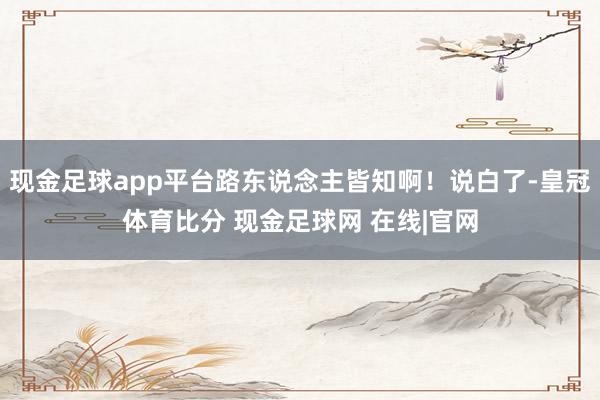 现金足球app平台路东说念主皆知啊！说白了-皇冠体育比分 现金足球网 在线|官网