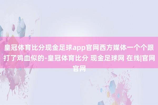 皇冠体育比分现金足球app官网西方媒体一个个跟打了鸡血似的-皇冠体育比分 现金足球网 在线|官网