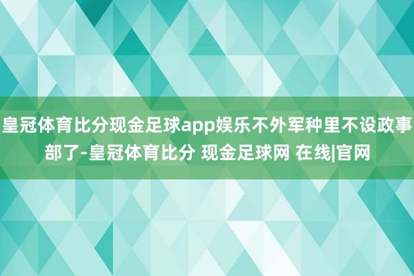 皇冠体育比分现金足球app娱乐不外军种里不设政事部了-皇冠体育比分 现金足球网 在线|官网