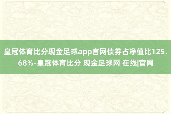 皇冠体育比分现金足球app官网债券占净值比125.68%-皇冠体育比分 现金足球网 在线|官网