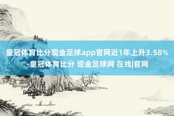 皇冠体育比分现金足球app官网近1年上升3.58%-皇冠体育比分 现金足球网 在线|官网