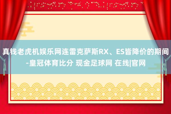 真钱老虎机娱乐网连雷克萨斯RX、ES皆降价的期间-皇冠体育比分 现金足球网 在线|官网