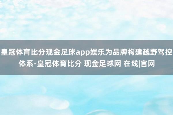 皇冠体育比分现金足球app娱乐为品牌构建越野驾控体系-皇冠体育比分 现金足球网 在线|官网