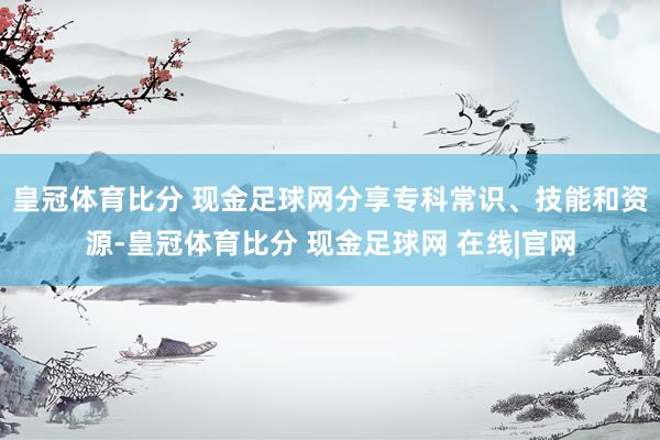 皇冠体育比分 现金足球网分享专科常识、技能和资源-皇冠体育比分 现金足球网 在线|官网