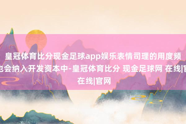 皇冠体育比分现金足球app娱乐表情司理的用度频繁也会纳入开发资本中-皇冠体育比分 现金足球网 在线|官网