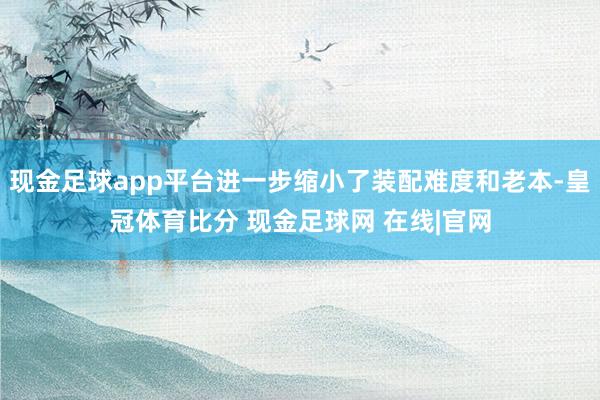 现金足球app平台进一步缩小了装配难度和老本-皇冠体育比分 现金足球网 在线|官网