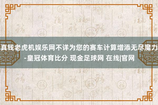 真钱老虎机娱乐网不详为您的赛车计算增添无尽魔力-皇冠体育比分 现金足球网 在线|官网