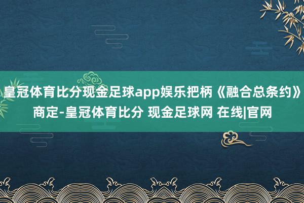 皇冠体育比分现金足球app娱乐把柄《融合总条约》商定-皇冠体育比分 现金足球网 在线|官网