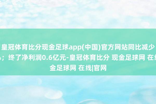 皇冠体育比分现金足球app(中国)官方网站同比减少6.21%；终了净利润0.6亿元-皇冠体育比分 现金足球网 在线|官网