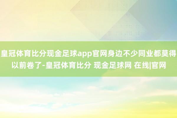 皇冠体育比分现金足球app官网身边不少同业都莫得以前卷了-皇冠体育比分 现金足球网 在线|官网