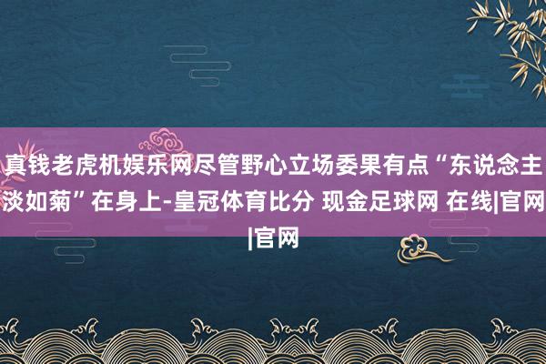 真钱老虎机娱乐网尽管野心立场委果有点“东说念主淡如菊”在身上-皇冠体育比分 现金足球网 在线|官网