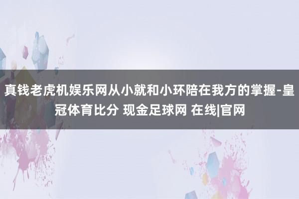 真钱老虎机娱乐网从小就和小环陪在我方的掌握-皇冠体育比分 现金足球网 在线|官网