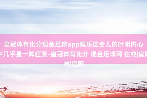 皇冠体育比分现金足球app娱乐这会儿的叶明内心中几乎是一阵狂跳-皇冠体育比分 现金足球网 在线|官网