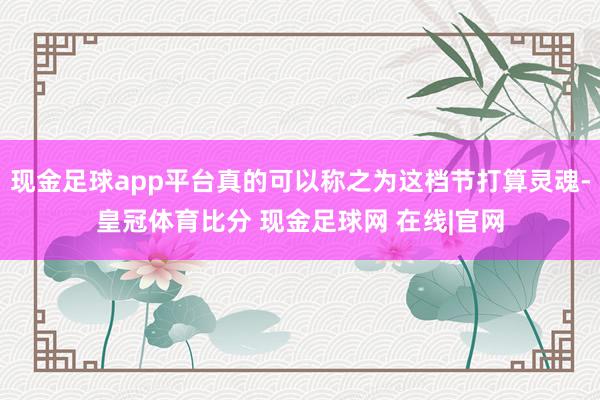 现金足球app平台真的可以称之为这档节打算灵魂-皇冠体育比分 现金足球网 在线|官网