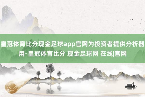 皇冠体育比分现金足球app官网为投资者提供分析器用-皇冠体育比分 现金足球网 在线|官网