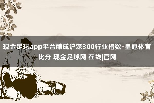 现金足球app平台酿成沪深300行业指数-皇冠体育比分 现金足球网 在线|官网