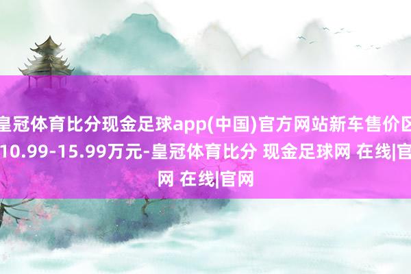 皇冠体育比分现金足球app(中国)官方网站新车售价区间10.99-15.99万元-皇冠体育比分 现金足球网 在线|官网