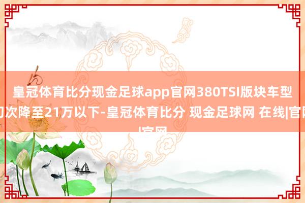 皇冠体育比分现金足球app官网380TSI版块车型初次降至21万以下-皇冠体育比分 现金足球网 在线|官网