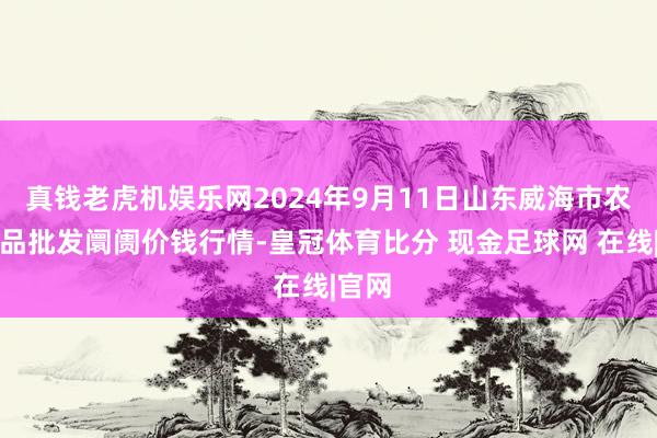 真钱老虎机娱乐网2024年9月11日山东威海市农副居品批发阛阓价钱行情-皇冠体育比分 现金足球网 在线|官网