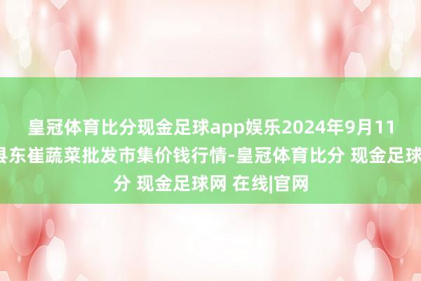 皇冠体育比分现金足球app娱乐2024年9月11日山东宁津县东崔蔬菜批发市集价钱行情-皇冠体育比分 现金足球网 在线|官网