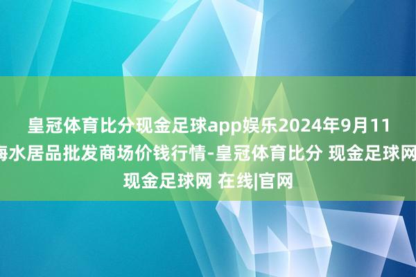 皇冠体育比分现金足球app娱乐2024年9月11日山东威海水居品批发商场价钱行情-皇冠体育比分 现金足球网 在线|官网