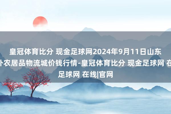 皇冠体育比分 现金足球网2024年9月11日山东凯盛海外农居品物流城价钱行情-皇冠体育比分 现金足球网 在线|官网