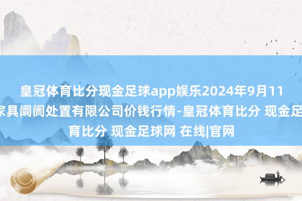 皇冠体育比分现金足球app娱乐2024年9月11日山东喜地农家具阛阓处置有限公司价钱行情-皇冠体育比分 现金足球网 在线|官网